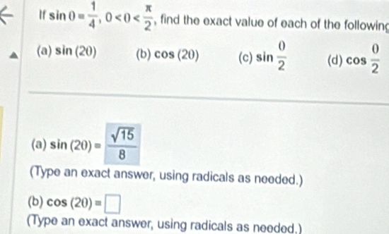 If sin θ = 1/4 , 0 , find the exact value of each of the following 
(a) sin (20) (b) cos (20) (c) sin  0/2  (d) cos  0/2 
(a) sin (20)= sqrt(15)/8 
(Type an exact answer, using radicals as needed.) 
(b) cos (20)=□
(Type an exact answer, using radicals as needed.)