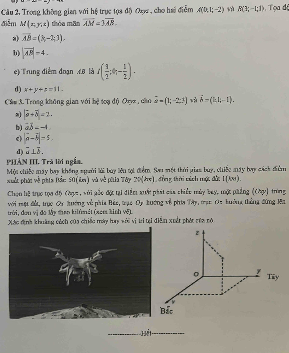 Trong không gian với hệ trục tọa độ Oxyz , cho hai điểm A(0;1;-2) và B(3;-1;1) Tọa độ
điểm M(x,y,z) thòa mãn overline AM=3overline AB.
a) overline AB=(3;-2;3).
b) |overline AB|=4.
c) Trung điểm đoạn AB là I( 3/2 ;0;- 1/2 ).
d) x+y+z=11. 
Câu 3. Trong không gian với hệ toạ độ Oxyz , cho vector a=(1;-2;3) và vector b=(1;1;-1).
a) |vector a+vector b|=2.
b) vector aoverline b=-4.
c) |vector a-vector b|=5.
d) overline a⊥ overline b. 
PHÀN III. Trã lời ngắn.
Một chiếc máy bay không người lái bay lên tại điểm. Sau một thời gian bay, chiếc máy bay cách điểm
xuất phát về phía Bắc 50(km) và về phía Tây 20(km), đồng thời cách mặt đất 1(km).
Chọn hệ trục tọa độ Oxyz , với gốc đặt tại điểm xuất phát của chiếc máy bay, mặt phẳng (Oxy) trùng
với mặt đất, trục Ox hướng về phía Bắc, trục Oy hướng về phía Tây, trục Oz hướng thẳng đứng lên
trời, đơn vị đo lấy theo kilômét (xem hình vẽ).
Xác định khoảng cách của chiếc máy bay với vị trí tại điểm xuất phát của nó.
z
。
y Tây
ắc
_Hết_