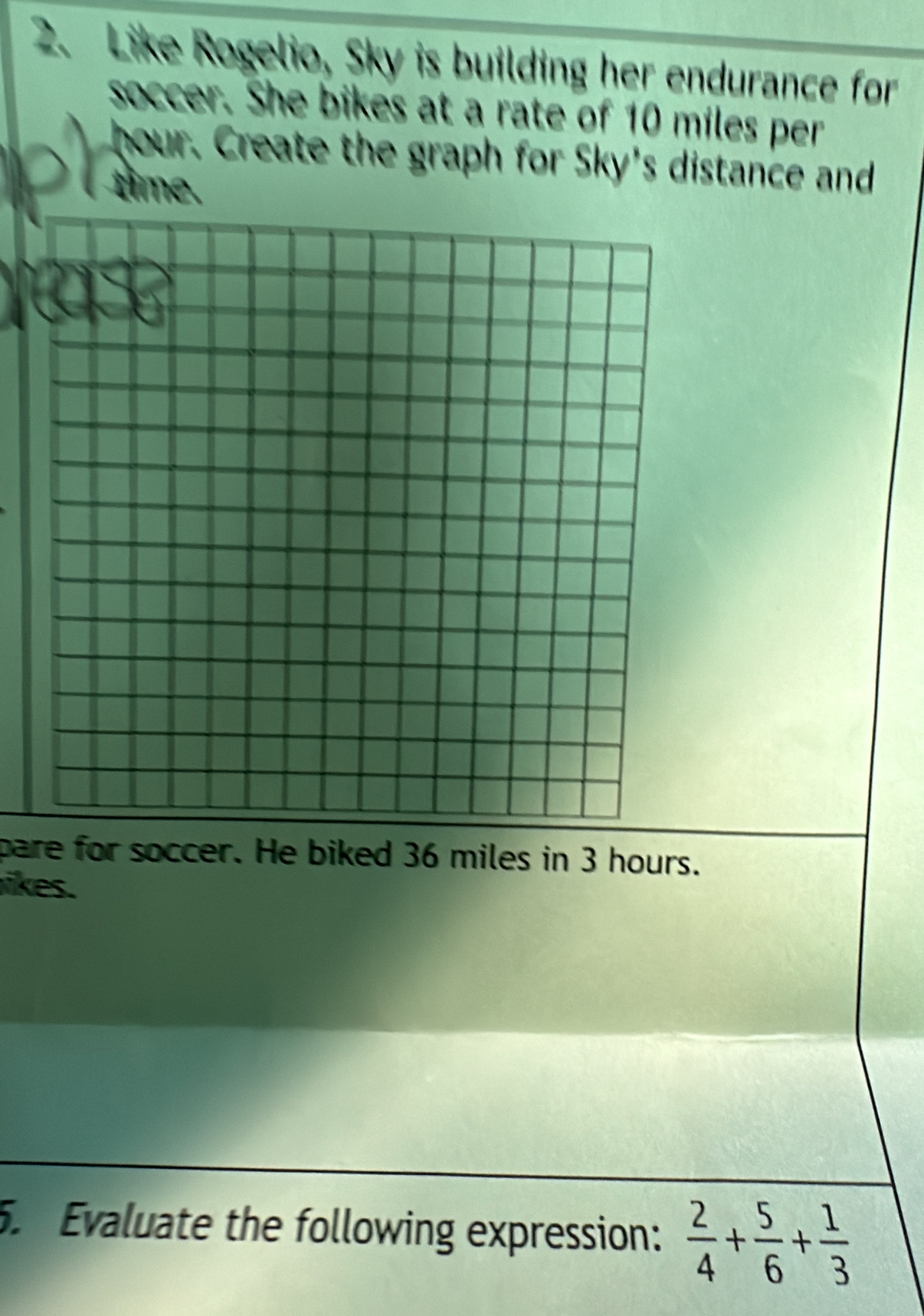 Like Rogelio, Sky is building her endurance for 
soccer. She bikes at a rate of 10 miles per
hour. Create the graph for Sky's distance and 
time. 
pare for soccer. He biked 36 miles in 3 hours. 
likes. 
. Evaluate the following expression:  2/4 + 5/6 + 1/3 