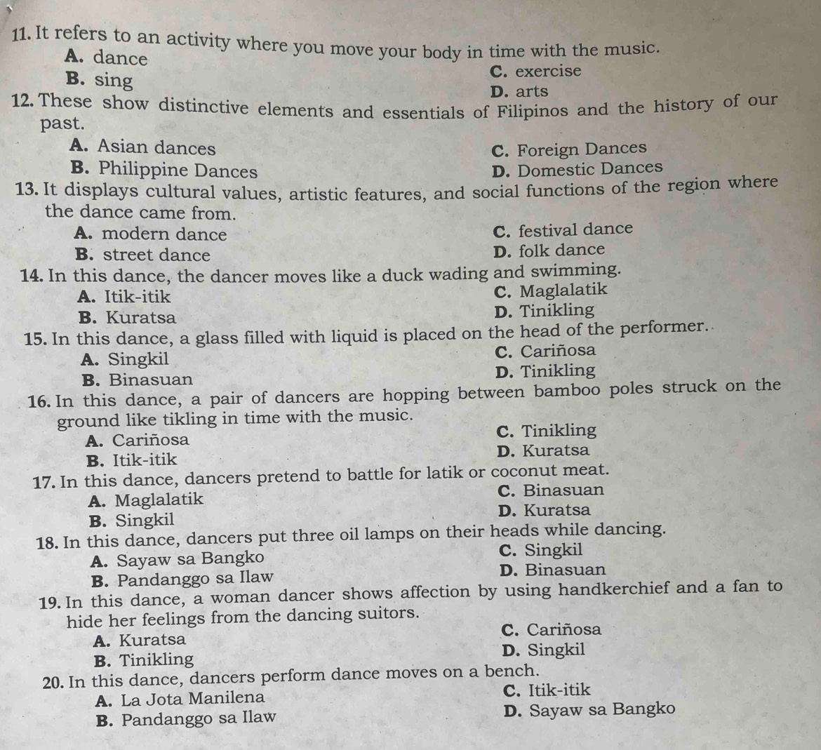 It refers to an activity where you move your body in time with the music.
A. dance
B. sing
C. exercise
D. arts
12. These show distinctive elements and essentials of Filipinos and the history of our
past.
A. Asian dances C. Foreign Dances
B. Philippine Dances D. Domestic Dances
13. It displays cultural values, artistic features, and social functions of the region where
the dance came from.
A. modern dance C. festival dance
B. street dance D. folk dance
14. In this dance, the dancer moves like a duck wading and swimming.
A. Itik-itik
C. Maglalatik
B. Kuratsa D. Tinikling
15. In this dance, a glass filled with liquid is placed on the head of the performer.
A. Singkil C. Cariñosa
B. Binasuan D. Tinikling
16. In this dance, a pair of dancers are hopping between bamboo poles struck on the
ground like tikling in time with the music.
C. Tinikling
A. Cariñosa
B. Itik-itik D. Kuratsa
17. In this dance, dancers pretend to battle for latik or coconut meat.
A. Maglalatik
C. Binasuan
D. Kuratsa
B. Singkil
18. In this dance, dancers put three oil lamps on their heads while dancing.
A. Sayaw sa Bangko C. Singkil
B. Pandanggo sa Ilaw
D. Binasuan
19. In this dance, a woman dancer shows affection by using handkerchief and a fan to
hide her feelings from the dancing suitors.
C. Cariñosa
A. Kuratsa
B. Tinikling D. Singkil
20. In this dance, dancers perform dance moves on a bench.
A. La Jota Manilena C. Itik-itik
B. Pandanggo sa Ilaw D. Sayaw sa Bangko