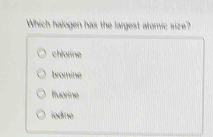 Which halogen has the largest atomic size?
chlorine
bromine
fluorine
iodine