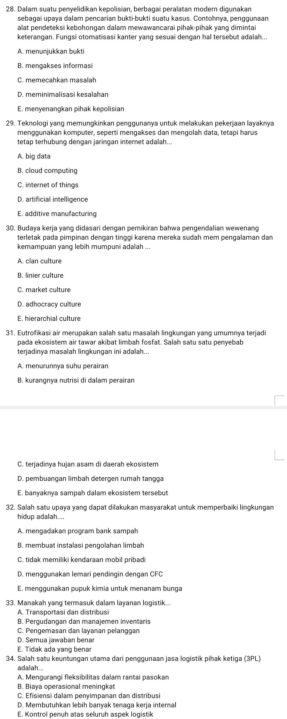 Dalam suatu penyelidikan kepolisian, berbagai peralatan modern digunakan
sebagai upaya dalam pencarian bukti-bukti suatu kasus. Contohnya, penggunaan
alat pendeteksi kebohongan dalam mewawancarai pihak-pihak yang dimintai
keterangan. Fungsi otomatisasi kanter yang sesuai dengan hal tersebut adalah...
A. menunjukkan bukti
B. mengakses informasi
C. memecahkan masalah
D. meminimalisasi kesalahan
E. menyenangkan pihak kepolisian
29. Teknologi yang memungkinkan penggunanya untuk melakukan pekerjaan layaknya
menggunakan komputer, seperti mengakses dan mengolah data, tetapi harus
tetap terhubung dengan jaringan internet adalah...
A. big data
B. cloud computing
C. internet of things
D. artificial intelligence
E. additive manufacturing
30. Budaya kerja yang didasari dengan pemikiran bahwa pengendalian wewenang
terletak pada pimpinan dengan tinggi karena mereka sudah mem pengalaman dan
kemampuan yang lebih mumpuni adalah ...
A. clan culture
B. linier culture
C. market culture
D. adhocracy culture
E. hierarchial culture
31. Eutrofikasi air merupakan salah satu masalah lingkungan yang umumnya terjadi
pada ekosistem air tawar akibat limbah fosfat. Salah satu satu penyebab
terjadinya masalah lingkungan ini adalah...
A. menurunnya suhu perairan
B. kurangnya nutrisi di dalam perairan
C. terjadinya hujan asam di daerah ekosistem
D. pembuangan limbah detergen rumah tangga
E. banyaknya sampah dalam ekosistem tersebut
32. Salah satu upaya yang dapat dilakukan masyarakat untuk memperbaiki lingkungan
hidup adalah....
A. mengadakan program bank sampah
B. membuat instalasi pengolahan limbah
C. tidak memiliki kendaraan mobil pribadi
D. menggunakan lemari pendingin dengan CFC
E. menggunakan pupuk kimia untuk menanam bunga
33. Manakah yang termasuk dalam layanan logistik...
A. Transportasi dan distribusi
B. Pergudangan dan manajemen inventaris
C. Pengemasan dan layanan pelanggan
D. Semua jawaban benar
E. Tidak ada yang benar
34. Salah satu keuntungan utama dari penggunaan jasa logistik pihak ketiga (3PL)
adalah..
A. Mengurangi fleksibilitas dalam rantai pasokan
B. Biaya operasional meningkat
C. Efisiensi dalam penyimpanan dan distribusi
D. Membutuhkan lebih banyak tenaga kerja internal
E. Kontrol penuh atas seluruh aspek logistik