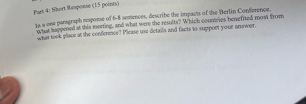 Short Response (15 points) 
In a one paragraph response of 6-8 sentences, describe the impacts of the Berlin Conference. 
What happened at this meeting, and what were the results? Which countries benefited most from 
what took place at the conference? Please use details and facts to support your answer.