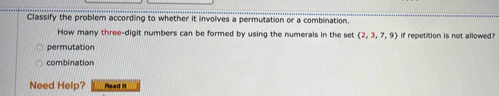 Classify the problem according to whether it involves a permutation or a combination.
How many three-digit numbers can be formed by using the numerals in the set  2,3,7,9 if repetition is not allowed?
permutation
combination
Need Help? Read it