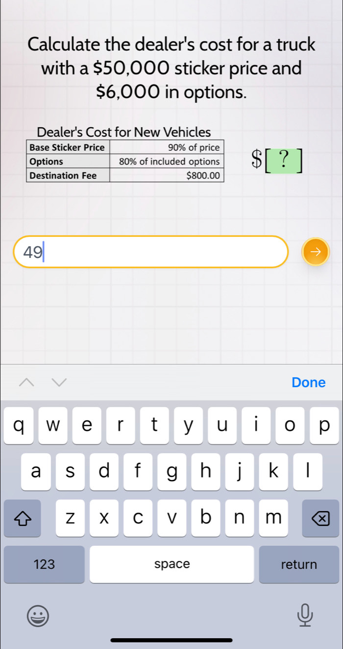 Calculate the dealer's cost for a truck 
with a $50,000 sticker price and
$6,000 in options. 
Dealer's Cost for New Vehicles
$ [ ？ 
49| 
Done 
q W e r t y u i 0 p 
a S d f g h | k I 
Z X C V b n m x 
123 space return