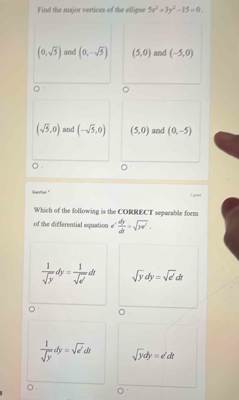 Find the major vertices of the ellipse 5x^2+3y^2-15=0.
(0,sqrt(5)) and (0,-sqrt(5)) (5,0) and (-5,0)
(sqrt(5),0) and (-sqrt(5),0) (5,0) and (0,-5)
Question *
1 poiet
Which of the following is the CORRECT separable form
of the differential equation e'  dy/dt =sqrt(ye').
 1/sqrt(y) dy= 1/sqrt(e') dt
sqrt(y)dy=sqrt(e)dt
 1/sqrt(y) dy=sqrt(e')dt
sqrt(y)dy=e'dt