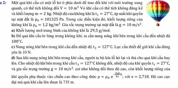 Ấu 2: Một quả khí cầu có một lỗ hở ở phía dưới để trao đổi khí với môi trường xung
quanh, có thể tích không đổi V=10m^3 Vô khí cầu có thể tích không đáng kể
và khối lượng m=2kg : Nhiệt độ của không khí là t_1=27°C , áp suất khí quyền
tại mặt đất là p_0=101325 Pa. Trong các điều kiện đó, khối lượng riêng của
không khí là rho _0=1,2kg/m^3. Gia tốc trọng trường tại mặt đất là g=10m/s^2.
a) Khổi lượng mol trung bình của không khí là 29,5 g/mol.
b) Để quả khí cầu lơ lứng trong không khí, ta cần nung nóng khí bên trong khí cầu đến nhiệt độ
100°C.
c) Nung nóng khí bên trong khí cầu đến nhiệt độ t_3=127°C C. Lực cần thiết đề giữ khí cầu đứng
yên là 10 N.
d) Sau khi nung nóng khí bên trong khí cầu, người ta bịt kín lỗ hở lại và thả cho quả khí cầu bay
lên. Cho nhiệt độ khí bên trong khí cầu t_3=127°C không đổi, nhiệt độ của khí quyển t_1=27°C,
và gia tốc trọng trường g=10m/s^2 F. coi như không đổi theo độ cao, còn khối lượng riêng của
khí quyền phụ thuộc vào chiều cao theo công thức rho =rho _0.e^(-frac rho _0)gp_0.h; với e=2,718. Độ cao cực
đại mà quả khí cầu lên được là 735 m.