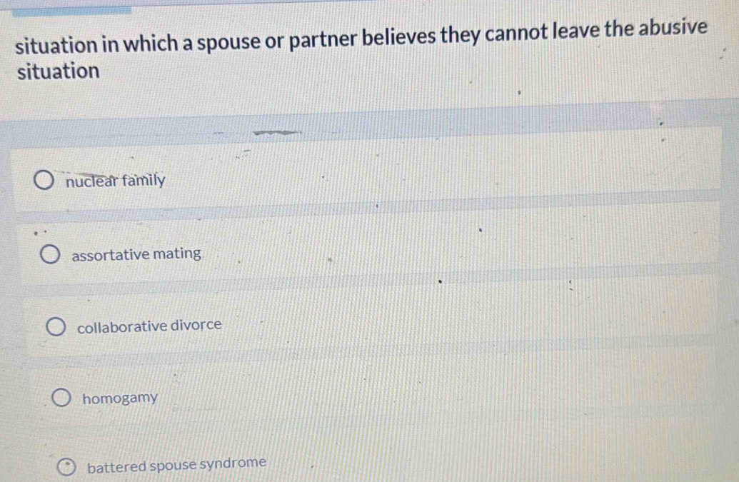 situation in which a spouse or partner believes they cannot leave the abusive
situation
nuclear family
assortative mating
collaborative divorce
homogamy
battered spouse syndrome