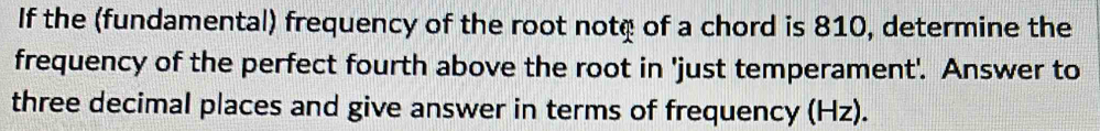 If the (fundamental) frequency of the root note of a chord is 810, determine the 
frequency of the perfect fourth above the root in 'just temperament'. Answer to 
three decimal places and give answer in terms of frequency (Hz).