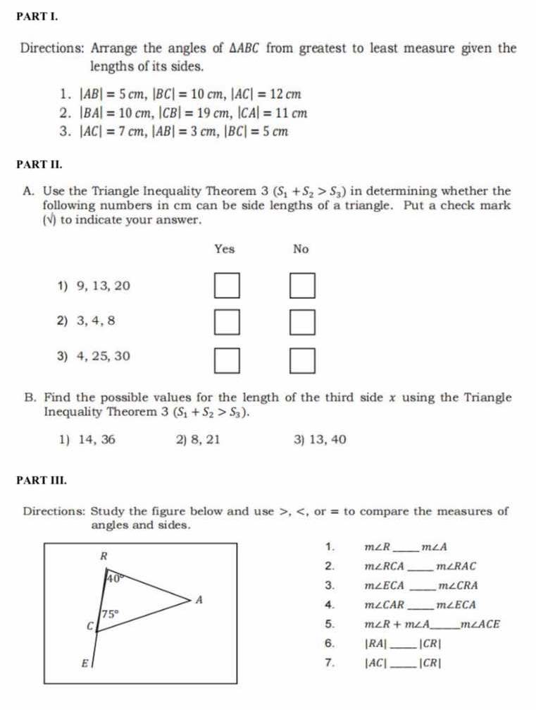 Directions: Arrange the angles of △ ABC from greatest to least measure given the
lengths of its sides.
1. |AB|=5cm,|BC|=10cm,|AC|=12cm
2. |BA|=10cm,|CB|=19cm,|CA|=11cm
3. |AC|=7cm,|AB|=3cm,|BC|=5cm
PART II.
A. Use the Triangle Inequality Theorem 3(S_1+S_2>S_3) in determining whether the
following numbers in cm can be side lengths of a triangle. Put a check mark
(√) to indicate your answer.
B. Find the possible values for the length of the third side x using the Triangle
Inequality Theorem 3(S_1+S_2>S_3).
1) 14, 36 2) 8, 21 3) 13, 40
PART III.
Directions: Study the figure below and use >, m∠ R _ m∠ A
2. m∠ RCA _ m∠ RAC
3. m∠ ECA _ m∠ CRA
4. m∠ CAR _ m∠ ECA
5. m∠ R+m∠ A _ m∠ ACE
6. |RA| _ |CR|
7. |AC| _ |CR|