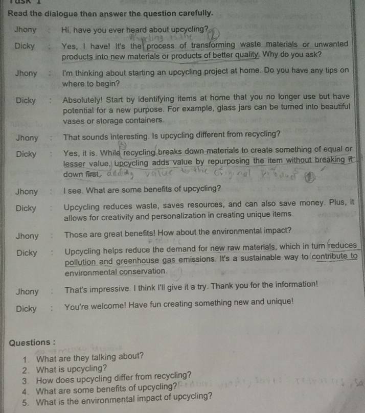 Read the dialogue then answer the question carefully. 
Jhony Hi, have you ever heard about upcycling? 
Dicky Yes, I have! It's the process of transforming waste materials or unwanted 
products into new materials or products of better quality. Why do you ask? 
Jhony l'm thinking about starting an upcycling project at home. Do you have any tips on 
where to begin? 
Dicky Absolutely! Start by identifying items at home that you no longer use but have 
potential for a new purpose. For example, glass jars can be turned into beautiful 
vases or storage containers. 
Jhony That sounds interesting. Is upcycling different from recycling? 
Dicky Yes, it is. While recycling breaks down materials to create something of equal or 
lesser value, upcycling adds value by repurposing the item without breaking it 
down first . 
Jhony I see. What are some benefits of upcycling? 
Dicky Upcycling reduces waste, saves resources, and can also save money. Plus, it 
allows for creativity and personalization in creating unique items 
Jhony Those are great benefits! How about the environmental impact? 
Dicky Upcycling helps reduce the demand for new raw materials, which in turn reduces 
pollution and greenhouse gas emissions. It's a sustainable way to contribute to 
environmental conservation 
Jhony That's impressive. I think I'll give it a try. Thank you for the information! 
Dicky You're welcome! Have fun creating something new and unique! 
Questions : 
1. What are they talking about? 
2. What is upcycling? 
3. How does upcycling differ from recycling? 
4. What are some benefits of upcycling? 
5. What is the environmental impact of upcycling?