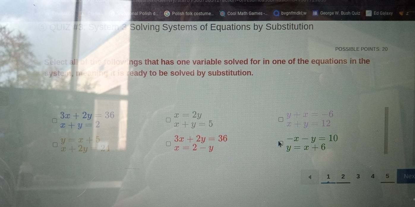 nal Polish d... Polish folk costume... Cool Math Games -.. bvgnfmdkl;w George W. Bush Quiz Ed Galaxy
⑤ QUIZ #3: System 3 Solving Systems of Equations by Substitution
POSSIBLE POINTS: 20
Select all of the followings that has one variable solved for in one of the equations in the
system, meaning it is ready to be solved by substitution.
3x+2y=36
x=2y
y+x=-6
x+y=2
x+y=5
x+y=12
y=x+5
3x+2y=36
-x-y=10
x+2y=24
x=2-y
y=x+6
《 1 2 3 4 5 Nex