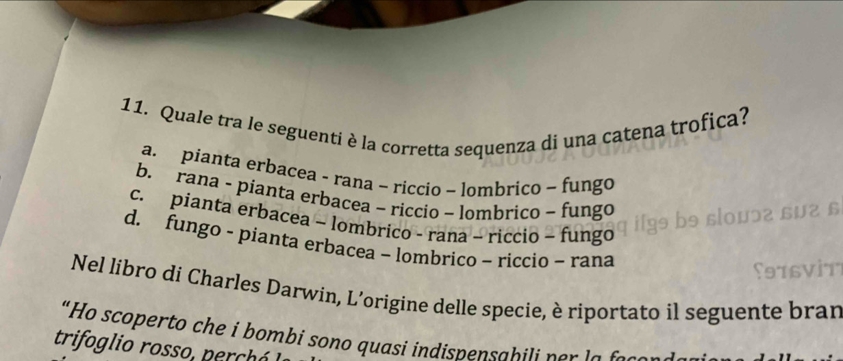 Quale tra le seguenti è la corretta sequenza di una catena trofica?
a. pianta erbacea - rana - riccio ~ lombrico ~ fungo
b. rana - pianta erbacea - riccio - lombrico - fungo
c. pianta erbacea - lombrico - rana - riccio - fungo
d. fungo - pianta erbacea - lombrico ~ riccio ~ rana
Nel libro di Charles Darwin, L’origine delle specie, è riportato il seguente bran
“Ho scoperto che i bombi sono quasi indispensabili per la 
trifoglio rosso, perchó