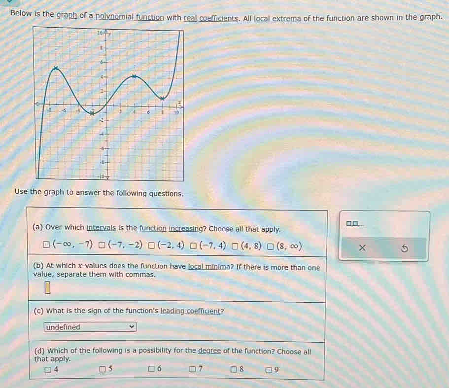 Below is the graph of a polynomial function with real coefficients. All local extrema of the function are shown in the graph.
Use the graph to answer the following questions.
□,□,...
(a) Over which intervals is the function increasing? Choose all that apply.
(-∈fty ,-7) (-7,-2) (-2,4) (-7,4) L (4,8) □ (8,∈fty )
(b) At which x -values does the function have local minima? If there is more than one
value, separate them with commas.
(c) What is the sign of the function's leading coefficient?
undefined
(d) Which of the following is a possibility for the degree of the function? Choose all
that apply.
4 5 6 7 8 9