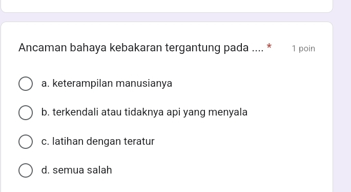 Ancaman bahaya kebakaran tergantung pada .... * 1 poin
a. keterampilan manusianya
b. terkendali atau tidaknya api yang menyala
c. latihan dengan teratur
d. semua salah