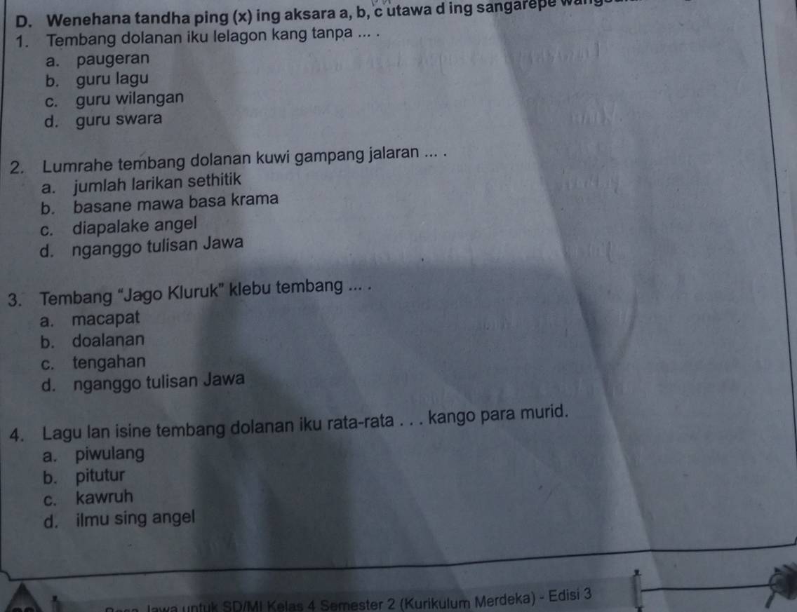 Wenehana tandha ping (x) ing aksara a, b, c utawa d ing sangarepe wan
1. Tembang dolanan iku lelagon kang tanpa ... .
a. paugeran
b. guru lagu
c. guru wilangan
d. guru swara
2. Lumrahe tembang dolanan kuwi gampang jalaran ... .
a. jumlah larikan sethitik
b. basane mawa basa krama
c. diapalake angel
d. nganggo tulisan Jawa
3. Tembang “Jago Kluruk” klebu tembang ... .
a. macapat
b. doalanan
c. tengahan
d. nganggo tulisan Jawa
4. Lagu lan isine tembang dolanan iku rata-rata . . . kango para murid.
a. piwulang
b. pitutur
c. kawruh
d. ilmu sing angel
wa untuk SD/MI Kelas 4 Semester 2 (Kurikulum Merdeka) - Edisi 3