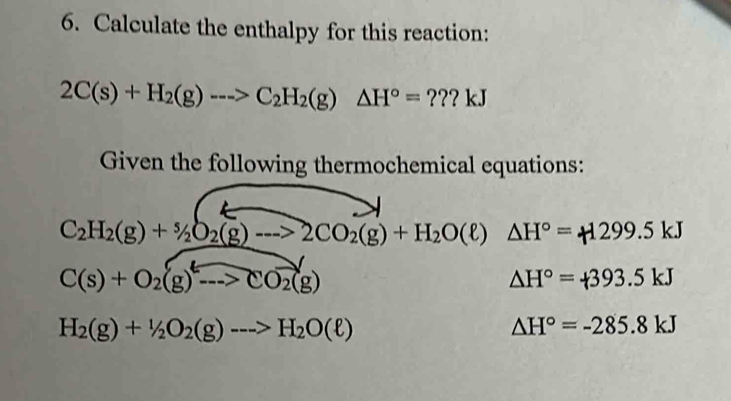 Calculate the enthalpy for this reaction:
2C(s)+H_2(g)--->C_2H_2(g)△ H°=???kJ
Given the following thermochemical equations:
C_2H_2(g)+^5/_2O_2(g)to 2CO_2(g)+H_2O(ell )△ H°=_1299.5kJ
C(s)+O_2(g)to CO_2(g)
△ H°=+393.5kJ
H_2(g)+1/2O_2(g)to H_2O(ell )
△ H°=-285.8kJ