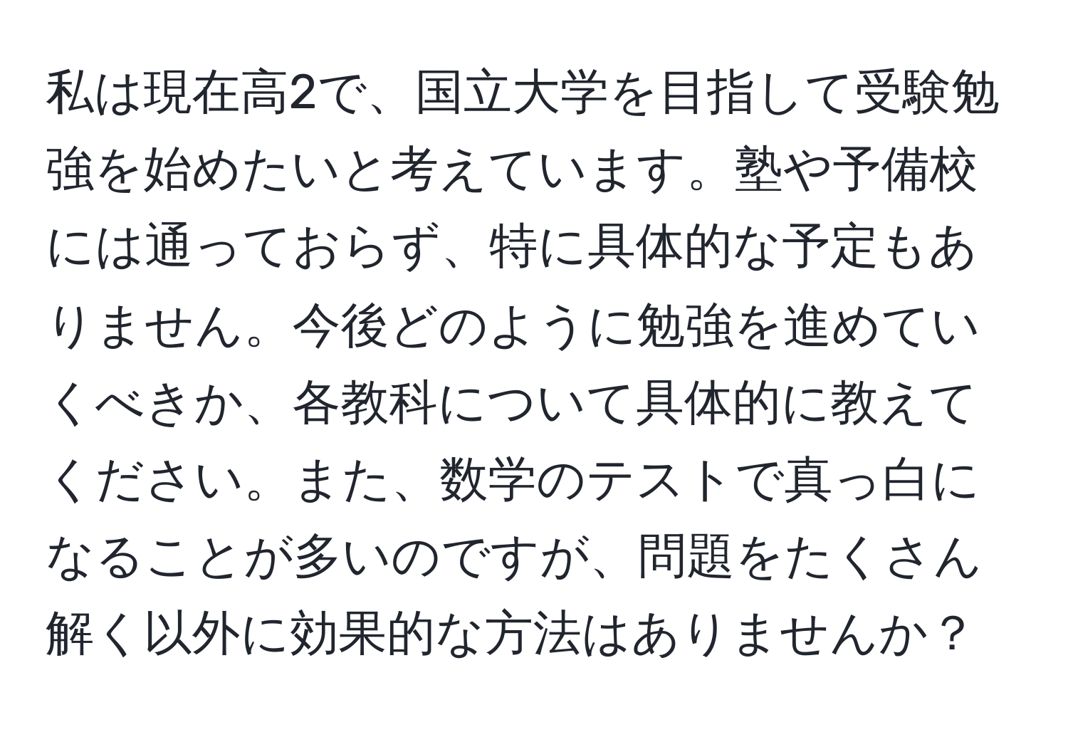 私は現在高2で、国立大学を目指して受験勉強を始めたいと考えています。塾や予備校には通っておらず、特に具体的な予定もありません。今後どのように勉強を進めていくべきか、各教科について具体的に教えてください。また、数学のテストで真っ白になることが多いのですが、問題をたくさん解く以外に効果的な方法はありませんか？