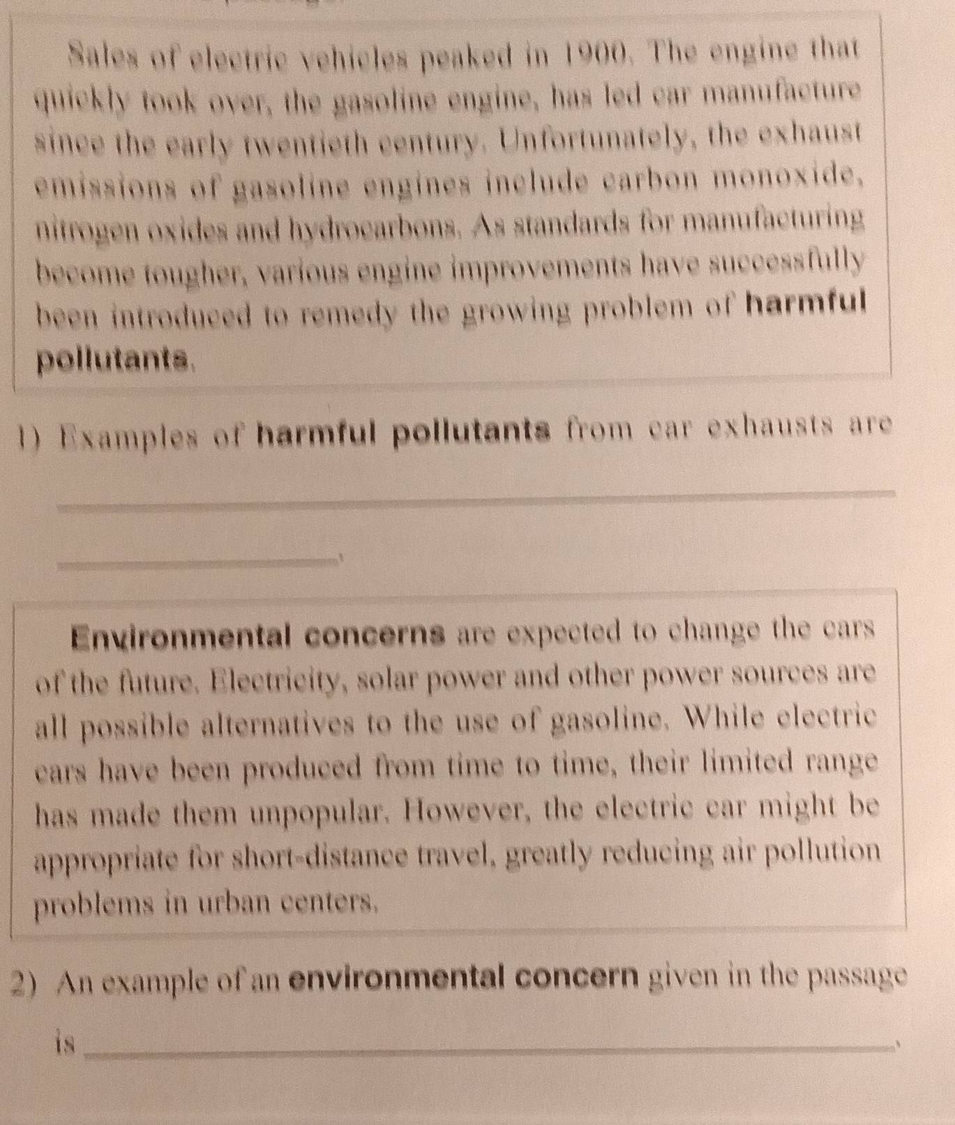 Sales of electric vehicles peaked in 1900. The engine that 
quickly took over, the gasoline engine, has led car manufacture 
since the early twentieth century. Unfortunately, the exhaust 
emissions of gasoline engines include carbon monoxide. 
nitrogen oxides and hydrocarbons. As standards for manufacturing 
become tougher, various engine improvements have successfully 
been introduced to remedy the growing problem of harmful 
pollutants. 
1) Examples of harmful pollutants from car exhausts are 
_ 
_ 
_ 
Environmental concerns are expected to change the cars 
of the future. Electricity, solar power and other power sources are 
all possible alternatives to the use of gasoline. While electric 
cars have been produced from time to time, their limited range 
has made them unpopular. However, the electric car might be 
appropriate for short-distance travel, greatly reducing air pollution 
problems in urban centers. 
2) An example of an environmental concern given in the passage 
is_ 
、