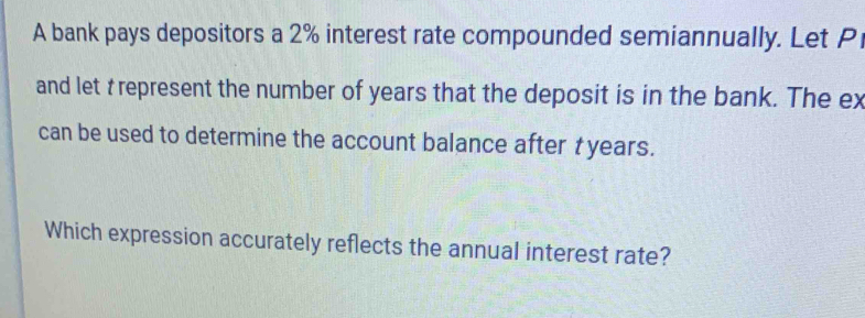 A bank pays depositors a 2% interest rate compounded semiannually. Let P
and let t represent the number of years that the deposit is in the bank. The ex 
can be used to determine the account balance after t years. 
Which expression accurately reflects the annual interest rate?