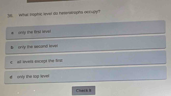 What trophic level do heterotrophs occupy?
only the first level
b only the second level
c all levels except the first
d only the top level
Check It