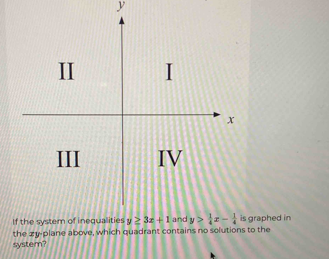 II

x
III IV
If the system of inequalities y≥ 3x+1 and y> 1/4 x- 1/4  is graphed in
the xy -plane above, which quadrant contains no solutions to the
system?