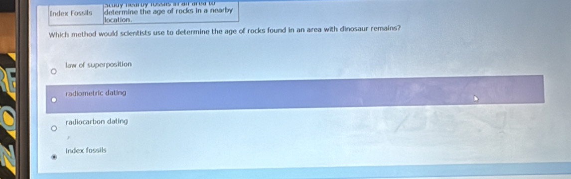 Study nearby rossns in an area to 
Index Fossils determine the age of rocks in a nearby
location.
Which method would scientists use to determine the age of rocks found in an area with dinosaur remains?
law of superposition
radiometric dating
radiocarbon dating
J
index fossils