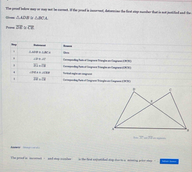 The proof below may or may not be correct. If the proof is incorrect, determine the first step number that is not justified and the 
Given: △ ADB≌ △ BCA. 
Prove: overline DE≌ overline CE. 
Step Statement Reason 
1 △ ADB≌ △ BCA Given 
2 ∠ D≌ ∠ C Corresponding Parts of Congruent Triangles are Congruent (CPCFC) 
3 overline DA≌ overline CB Corresponding Parts of Congruent Triangles are Congraent (CPCFC) 
4 ∠ DEA≌ ∠ CEB Verticall angles are congruent 
5 overline DE≌ overline CE Corresponding Parts of Cosgruent Triangles are Congruent (CPCTC) 
Note overline AC and overline DB ae scnts 
Answer Anomge a out of a 
The proof is incorrect and step number is the first unjustified step due to a missing prior step Safast Asswer