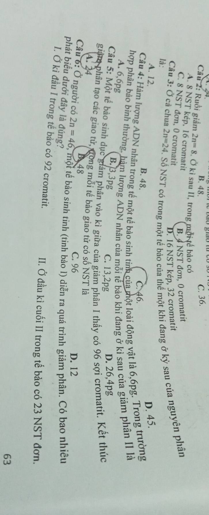 B. 48. C. 36.
Câu 2: Ruồi giắm 2n=8. Ở kì sau II, trong mỗi tế bào có
A. 8 NST kép, 16 cromatit
B. 4 NST đơn, 0 cromatit
C. 8 NST đơn, 0 cromatit
Câu 3: Ở cả chua 2n=24 S. Số NST có trong một tế bảo của thể một khi đang ở kỳ sau của nguyên phân
D. 16 NST kép, 32 cromatit
là:
D. 45.
A. 12. B. 48.
C. 46.
Câu 4: Hàm lượng ADN nhân trong tế một tế bào sinh tinh của một loài động vật là 6, 6pg. Trong trường
hợp phân bào bình thường, hàm lượng ADN nhân của mỗi tế bào khi đang ở kì sau của giảm phân II là
A. 6, 6pg B. 3,3pg C. 13, 2pg
D. 26, 4pg
Câu 5: Một tế bào sinh dục giảm phân vào kì giữa của giảm phân I thấy có 96 sợi cromatit. Kết thúc
giảm phân tạo các giao tử, trong mỗi tế bào giao tử có số NST là
A. 24
B 48
C. 96 D. 12
Câu 6: Ở người có 2n=46 2, một tế bào sinh tinh (tinh bào l) diễn ra quá trình giảm phân. Có bao nhiều
phát biểu dưới đây là đúng?
I. Ở kì đầu I trong tế bào có 92 cromatit.
II. Ở đầu kì cuối II trong tế bào có 23 NST đơn.
63