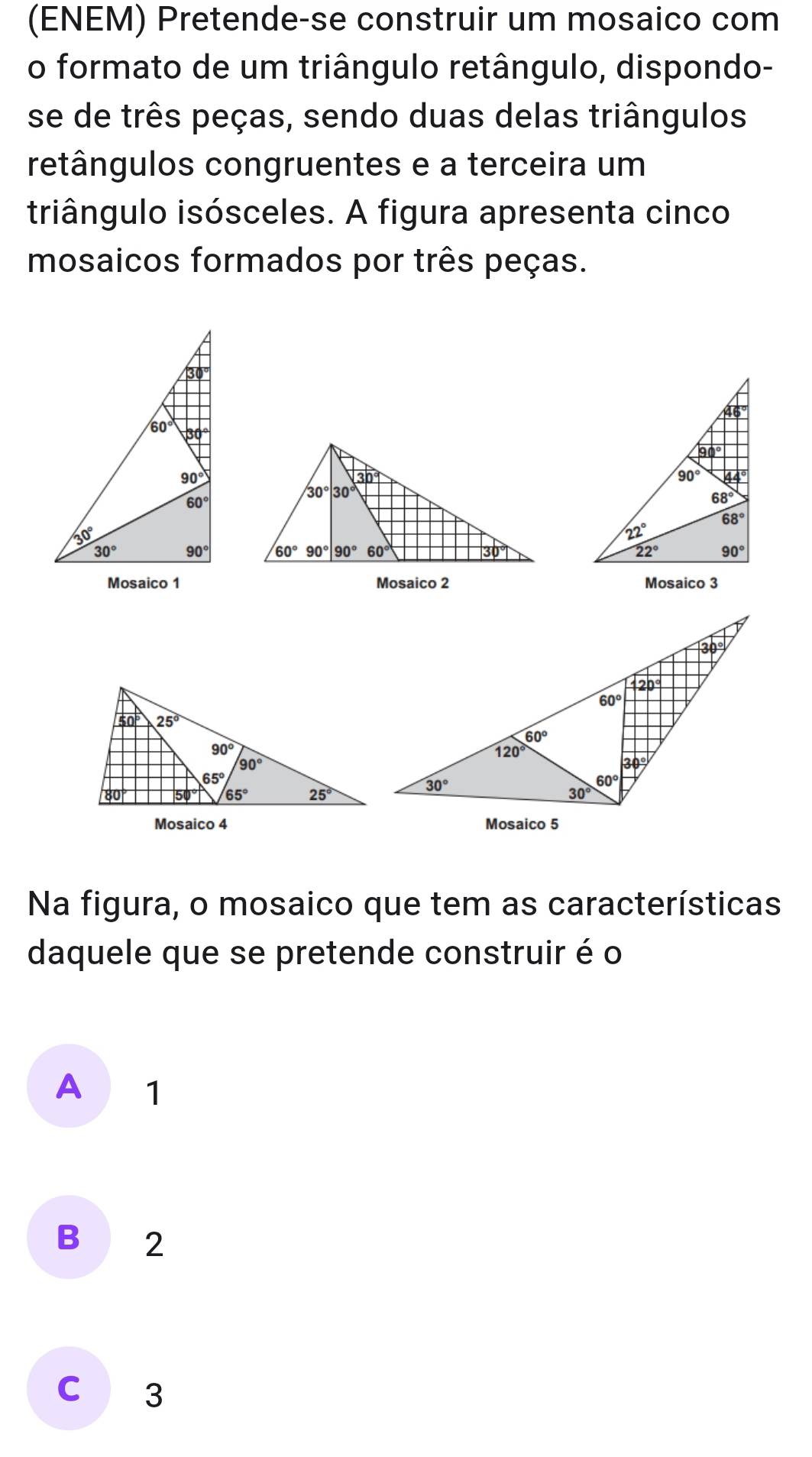 (ENEM) Pretende-se construir um mosaico com
o formato de um triângulo retângulo, dispondo-
se de três peças, sendo duas delas triângulos
retângulos congruentes e a terceira um
triângulo isósceles. A figura apresenta cinco
mosaicos formados por três peças.
 
Mosaico 1 Mosaico 2 Mosaico 3
Mosaico 4 Mosaico 5
Na figura, o mosaico que tem as características
daquele que se pretende construir é o
A 1
B 2
C 3