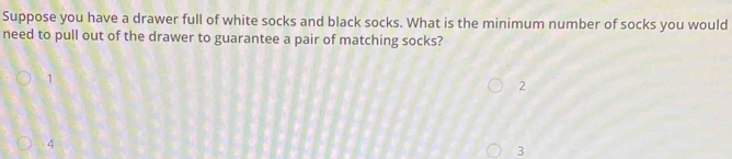 Suppose you have a drawer full of white socks and black socks. What is the minimum number of socks you would
need to pull out of the drawer to guarantee a pair of matching socks?
1
2
4
3