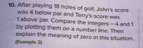 After playing 18 holes of golf, John's score 
was 4 below par and Terry's score was
1 above par. Compare the integers −4 and 1
by plotting them on a number line. Then 
explain the meaning of zero in this situation. 
(Example 2)