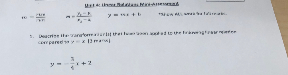 Linear Relations Mini-Assessment
m= rise/run  m=frac y_2-y_1x_2-x_1 y=mx+b *Show ALL work for full marks. 
1. Describe the transformation(s) that have been applied to the following linear relation 
compared to y=x [3 marks].
y=- 3/4 x+2