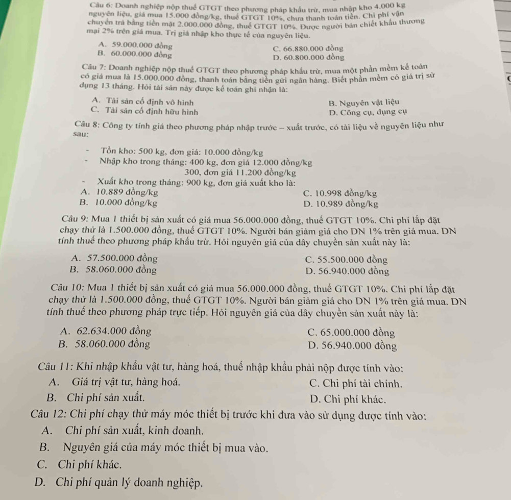 Doanh nghiệp nộp thuế GTGT theo phương pháp khẩu trừ, mua nhập kho 4.000 kg
nguyên liệu, giá mua 15,000 đòng/kg, thuê GTGT 10%, chưa thanh toán tiền. Chỉ phí vận
chuyển trả bằng tiền mặt 2.000.000 đồng, thuế GTGT 10%. Được người bán chiết khẩu thương
mại 2% trên giá mua. Trị giá nhập kho thực tế của nguyên liệu.
A. 59.000.000 đồng
C. 66.880.000 đồng
B. 60.000.000 đồng D. 60.800.000 đồng
Câu 7: Doanh nghiệp nộp thuể GTGT theo phương pháp khẩu trừ, mua một phần mềm kế toán
có giá mua là 15.000.000 đồng, thanh toán bằng tiền gửi ngân hàng. Biết phần mềm có giá trị sử
dụng 13 tháng. Hỏi tài sản này được kế toán ghi nhận là:
A. Tài sản cố định vô hình B. Nguyên vật liệu
C. Tài sản cố định hữu hình D. Công cụ, dụng cụ
Câu 8: Công ty tính giá theo phương pháp nhập trước - xuất trước, có tài liệu về nguyên liệu như
sau:
Tồn kho: 500 kg, đơn giá: 10.000 đồng/kg
Nhập kho trong tháng: 400 kg, đơn giá 12.000 đồng/kg
300, đơn giá 11.200 đồng/kg
Xuất kho trong tháng: 900 kg, đơn giá xuất kho là:
A. 10.889 đồng/kg C. 10.998 đồng/kg
B. 10.000 đồng/kg D. 10.989 đồng/kg
Câu 9: Mua 1 thiết bị sản xuất có giá mua 56.000.000 đồng, thuế GTGT 10%. Chi phí lắp đặt
chạy thứ là 1.500.000 đồng, thuế GTGT 10%. Người bán giảm giá cho DN 1% trên giá mua. DN
tính thuế theo phương pháp khấu trừ. Hỏi nguyên giá của dây chuyền sản xuất này là:
A. 57.500.000 đồng C. 55.500.000 đồng
B. 58.060.000 đồng D. 56.940.000 đồng
Câu 10: Mua 1 thiết bị sản xuất có giá mua 56.000.000 đồng, thuế GTGT 10%. Chi phí lắp đặt
chạy thử là 1.500.000 đồng, thuế GTGT 10%. Người bán giảm giá cho DN 1% trên giá mua. DN
tính thuể theo phương pháp trực tiếp. Hỏi nguyên giá của dây chuyền sản xuất này là:
A. 62.634.000 đồng C. 65.000.000 đồng
B. 58.060.000 đồng D. 56.940.000 đồng
Câu 11: Khi nhập khẩu vật tư, hàng hoá, thuế nhập khẩu phải nộp được tính vào:
A. Giá trị vật tư, hàng hoá. C. Chi phí tài chính.
B. Chi phí sản xuất. D. Chi phí khác.
Câu 12: Chi phí chạy thử máy móc thiết bị trước khi đưa vào sử dụng được tính vào:
A. Chi phí sản xuất, kinh doanh.
B. Nguyên giá của máy móc thiết bị mua vào.
C. Chi phí khác.
D. Chi phí quản lý doanh nghiệp.