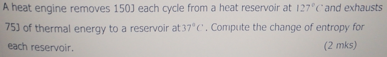 A heat engine removes 150J each cycle from a heat reservoir at 127°C and exhausts
75] of thermal energy to a reservoir at 37°C. Compute the change of entropy for 
each reservoir. (2 mks)