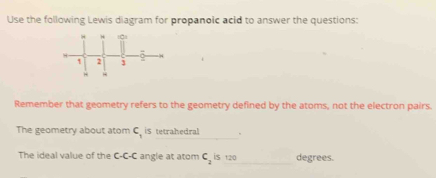 Use the following Lewis diagram for propanoic acid to answer the questions: 
Remember that geometry refers to the geometry defined by the atoms, not the electron pairs. 
The geometry about atom C_1 iS tetrahedral . 
The ideal value of the C-C-C angle at atom C_2 is 120 degrees.