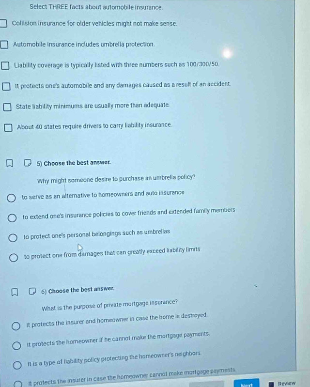 Select THREE facts about automobile insurance.
Collision insurance for older vehicles might not make sense.
Automobile insurance includes umbrella protection.
Liability coverage is typically listed with three numbers such as 100/300/50.
It protects one's automobile and any damages caused as a result of an accident
State liability minimums are usually more than adequate
About 40 states require drivers to carry liability insurance.
5) Choose the best answer.
Why might someone desire to purchase an umbrella policy?
to serve as an alternative to homeowners and auto insurance
to extend one's insurance policies to cover friends and extended family members
to protect one's personal belongings such as umbrellas
to protect one from damages that can greatly exceed liability limits
6) Choose the best answer.
What is the purpose of private mortgage insurance?
It protects the insurer and homeowner in case the home is destroyed.
It protects the homeowner if he cannot make the mortgage payments.
It is a type of liability policy protecting the homeowner's neighbors.
It profects the insurer in case the homeowner cannot make mortgage payments.
Review