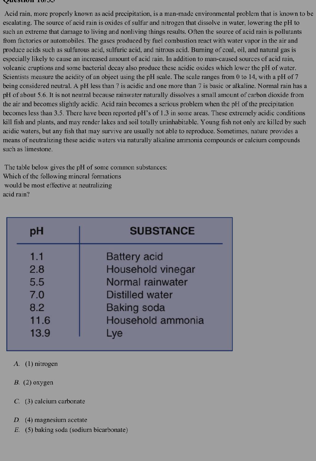 Acid rain, more properly known as acid precipitation, is a man-made environmental problem that is known to be
escalating. The source of acid rain is oxides of sulfur and nitrogen that dissolve in water, lowering the pH to
such an extreme that damage to living and nonliving things results. Often the source of acid rain is pollutants
from factories or automobiles. The gases produced by fuel combustion react with water vapor in the air and
produce acids such as sulfurous acid, sulfuric acid, and nitrous acid. Burning of coal, oil, and natural gas is
especially likely to cause an increased amount of acid rain. In addition to man-caused sources of acid rain,
volcanic eruptions and some bacterial decay also produce these acidic oxides which lower the pH of water.
Scientists measure the acidity of an object using the pH scale. The scale ranges from 0 to 14, with a pH of 7
being considered neutral. A pH less than 7 is acidic and one more than 7 is basic or alkaline. Normal rain has a
pH of about 5.6. It is not neutral because rainwater naturally dissolves a small amount of carbon dioxide from
the air and becomes slightly acidic. Acid rain becomes a serious problem when the pH of the precipitation
becomes less than 3.5. There have been reported pH’s of 1.3 in some areas. These extremely acidic conditions
kill fish and plants, and may render lakes and soil totally uninhabitable. Young fish not only are killed by such
acidic waters, but any fish that may survive are usually not able to reproduce. Sometimes, nature provides a
means of neutralizing these acidic waters via naturally alkaline ammonia compounds or calcium compounds
such as limestone.
The table below gives the pH of some common substances:
Which of the following mineral formations
would be most effective at neutralizing
acid rain?
A. (1) nitrogen
B. (2) oxygen
C. (3) calcium carbonate
D. (4) magnesium acetate
E. (5) baking soda (sodium bicarbonate)