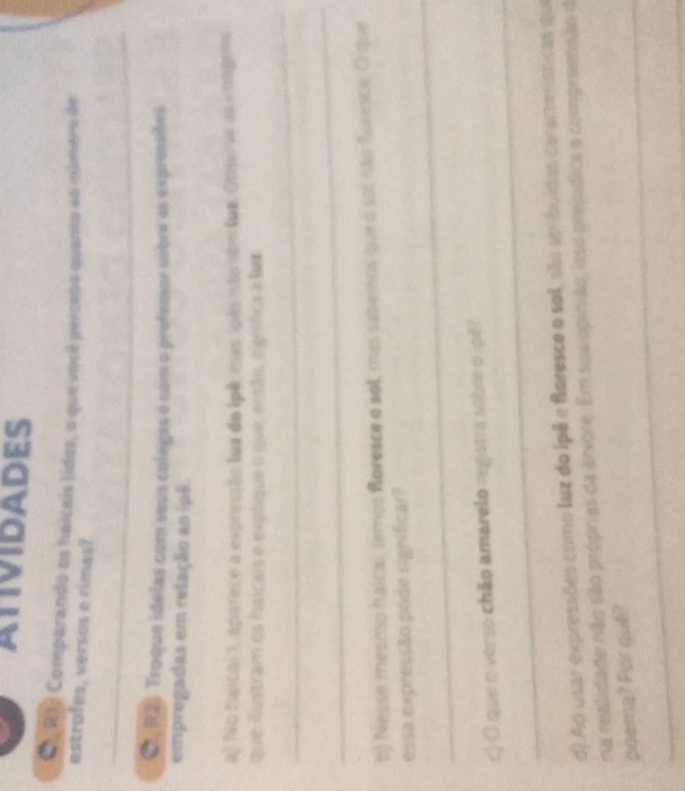 ATIVIDADES 
C, R1 Comparando os haicais lidos, o que você percebo quanto ao númera de 
estrofes, versos e rimas? 
_ 
C, R2) Troque idelas com seus colegas e com o prefessor sobre as expreseões 
empregadas em relação ao ipê. 
a) No haical 1, aparece a expressão lux do lpê mas ipês não sém lum. Observe as imagens 
que dustram os haicais e explique o que, então, ognífica a hm 
_ 
_ 
b) Nesse mesmo haical, temos foresce o sol, mas sabemos que o sol não foresce. O que 
_ 
essa expressão pode significar? 
_ 
c) O que o verso chão amarelo registra sobre o ipê? 
d) Ad usar expressões como luz do ipê e floresce o sol, são atribuídas carameríssicas qu 
na realidade não são próprias da arvore. Em sua opinião, isso prejúdica a compreensão de 
_ 
_ 
poema? Por quê?