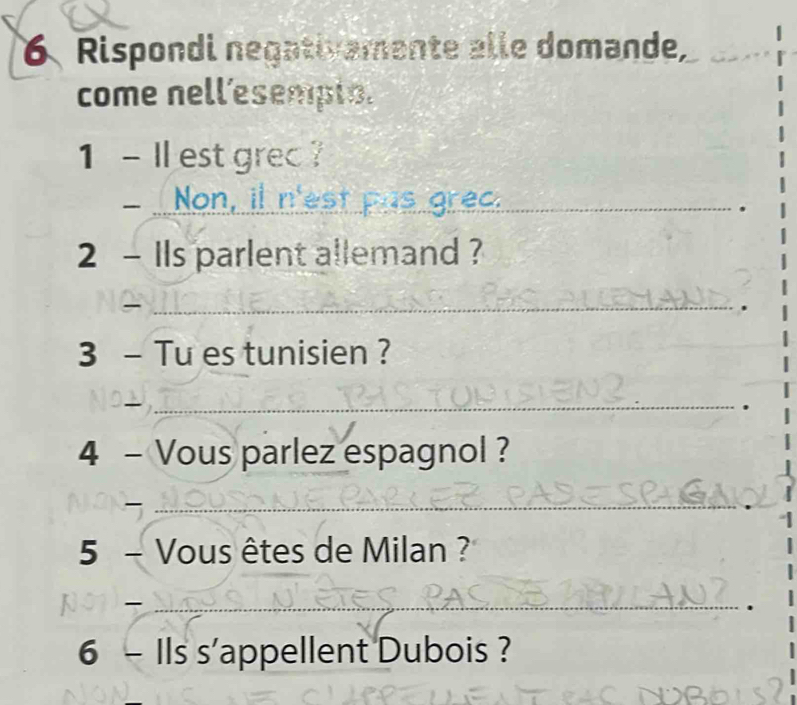 Rispondi negativamente alle domande, 
come nell’esempt. 
1 - Il est grec ? 
Non, il n'est pas grec. 
. 
2 - Ils parlent allemand ? 
_ 
. 
3 - Tu es tunisien ? 
_ 
. 
4 - Vous parlez espagnol ? 
_ 
5 - Vous êtes de Milan ? 
_ 
. 
6 - Ils s'appellent Dubois ?