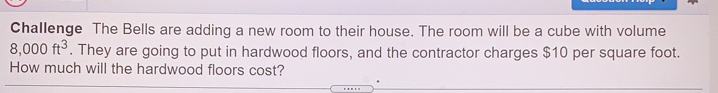 Challenge The Bells are adding a new room to their house. The room will be a cube with volume
8,000ft^3. They are going to put in hardwood floors, and the contractor charges $10 per square foot..
How much will the hardwood floors cost?