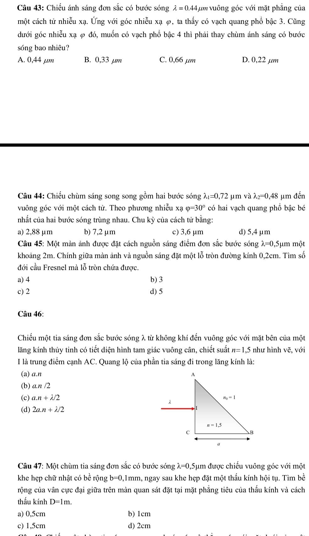 Chiếu ánh sáng đơn sắc có bước sóng lambda =0.44 vum vuông góc với mặt phẳng của
một cách tử nhiễu xạ. Ứng với góc nhiễu xạ φ, ta thấy có vạch quang phổ bậc 3. Cũng
dưới góc nhiễu xạ φ đó, muốn có vạch phổ bậc 4 thì phải thay chùm ánh sáng có bước
sóng bao nhiêu?
A. 0,44 μm B. 0,33 µm C. 0,66 µm D. 0,22 µm
Câu 44: Chiếu chùm sáng song song gồm hai bước sóng lambda _1=0,72 μm và lambda _2=0,48 μm đến
vuông góc với một cách tử. Theo phương nhiễu xạ varphi =30° có hai vạch quang phổ bậc bé
nhất của hai bước sóng trùng nhau. Chu kỳ của cách tử bằng:
a) 2,88 μm b) 7,2 μm c) 3,6 μm d) 5,4 μm
Câu 45: Một màn ảnh được đặt cách nguồn sáng điểm đơn sắc bước sóng λ=0,5μm một
khoảng 2m. Chính giữa màn ảnh và nguồn sáng đặt một lỗ tròn đường kính 0,2cm. Tìm số
đới cầu Fresnel mà lỗ tròn chứa được.
a) 4 b) 3
c) 2 d) 5
Câu 46:
Chiếu một tia sáng đơn sắc bước sóng λ từ không khí đến vuông góc với mặt bên của một
lăng kính thủy tinh có tiết diện hình tam giác vuông cân, chiết suất n=1, 5 như hình vẽ, với
I là trung điểm cạnh AC. Quang lộ của phần tia sáng đi trong lăng kính là:
(a) a.n
(b) a.n /2
(c) a.n+lambda /2
(d) 2a.n+lambda /2
Câu 47: Một chùm tia sáng đơn sắc có bước sóng lambda =0 ,5μm được chiếu vuông góc với một
khe hẹp chữ nhật có bhat e rộng b=0,1mm , ngay sau khe hẹp đặt một thấu kính hội tụ. Tìm bề
rộng của vân cực đại giữa trên màn quan sát đặt tại mặt phẳng tiêu của thấu kính và cách
thấu kính D=1m.
a) 0,5cm b) 1cm
c) 1,5cm d) 2cm