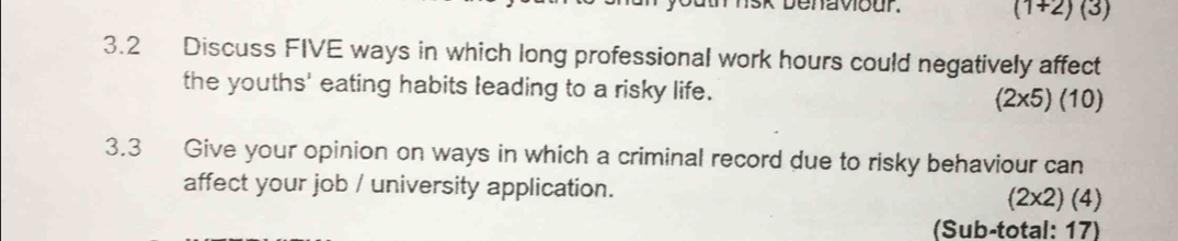 ehavour.
(1+2)(3)
3.2 Discuss FIVE ways in which long professional work hours could negatively affect 
the youths' eating habits leading to a risky life. (2* 5)(10)
3.3 Give your opinion on ways in which a criminal record due to risky behaviour can 
affect your job / university application.
(2* 2)(4)
(Sub-total: 17)