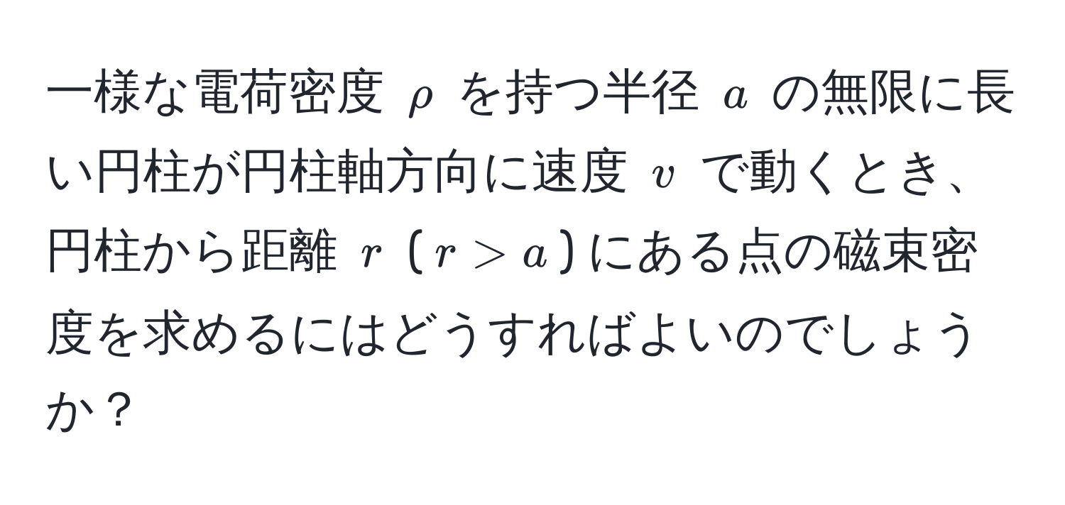 一様な電荷密度 $rho$ を持つ半径 $a$ の無限に長い円柱が円柱軸方向に速度 $v$ で動くとき、円柱から距離 $r$ ($r > a$) にある点の磁束密度を求めるにはどうすればよいのでしょうか？