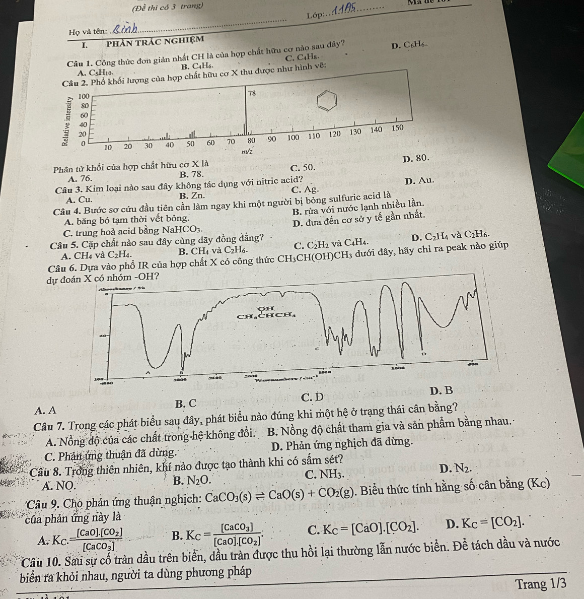 (Đề thi có 3 trang)
Ma de
Lớp :
_
Họ và tên:
_
I. phÀN trÁC NgHIệM
Câu 1. Công thức đơn giản nhất CH là của hợp chất hữu cơ nào sau đây? D. C₆H₆.
A. C₅H₁0. B. C₄H₆. C. C₄H₈.
Câu 2. Phổ khối lượng của hợp chất hữu cơ X thu được như hình vẽ:
100
78
80
60
; 20
40
0 10 20 30 40 50 60 70 80 90 100 110 120 130 140 150
m/z
Phân tử khối của hợp chất hữu cơ X là
A. 76. B. 78. C. 50. D. 80.
Câu 3. Kim loại nào sau đây không tác dụng với nitric acid?
A. Cu. B. Zn. C. Ag. D. Au.
Câu 4. Bước sơ cứu đầu tiên cần làm ngay khi một người bị bỏng sulfuric acid là
B. rửa với nước lạnh nhiều lần.
A. băng bó tạm thời vết bỏng.
C. trung hoà acid bằng NaH ICO_3. D. đưa đến cơ sở y tế gần nhất.
Câu 5. Cặp chất nào sau đây cùng dãy đồng đẳng?
và Í6.
A. CH₄ và C_2H_4. B. CH₄ và C₂H₆. C. C_2H_2 và C_4H_4. D. C_2H_4 C_2H
Câu 6. Dựa vào phổ IR của hợp chất X có công thức CH_3CH(OH)CH_3 3 dưới đây, hãy chỉ ra peak nào giúp
dự đoán X có nhóm -OH?
H
CH₃
D
1608
15 0
D. B
C. D
A. A B. C
Câu 7. Trong các phát biểu sau đây, phát biểu nào đúng khi một hệ ở trạng thái cân bằng?
A. Nổng độ của các chất trong hệ không đổi. B. Nồng độ chất tham gia và sản phẩm bằng nhau.
C. Phản ứng thuận đã dừng. D. Phản ứng nghịch đã dừng.
Cầu 8. Trong thiên nhiên, khí nào được tạo thành khi có sấm sét?
C. NH_3.
D. N_2.
A. NO.
B. N_2O.
Câu 9 Cho phản ứng thuận nghịch: CaCO_3(s)leftharpoons CaO(s)+CO_2(g) 0. Biểu thức tính hằng số cân bằng (Kc)
của phản ứng này là
A. K_C.=frac [CaO].[CO_2][CaCO_3] B. K_C=frac [CaCO_3][CaO].[CO_2]. C. K_C=[CaO].[CO_2]. D. K_C=[CO_2].
Câu 10. Sau sự cố tràn dầu trên biển, dầu tràn được thu hồi lại thường lẫn nước biển. Để tách dầu và nước
biển ra khỏi nhau, người ta dùng phương pháp
Trang 1/3