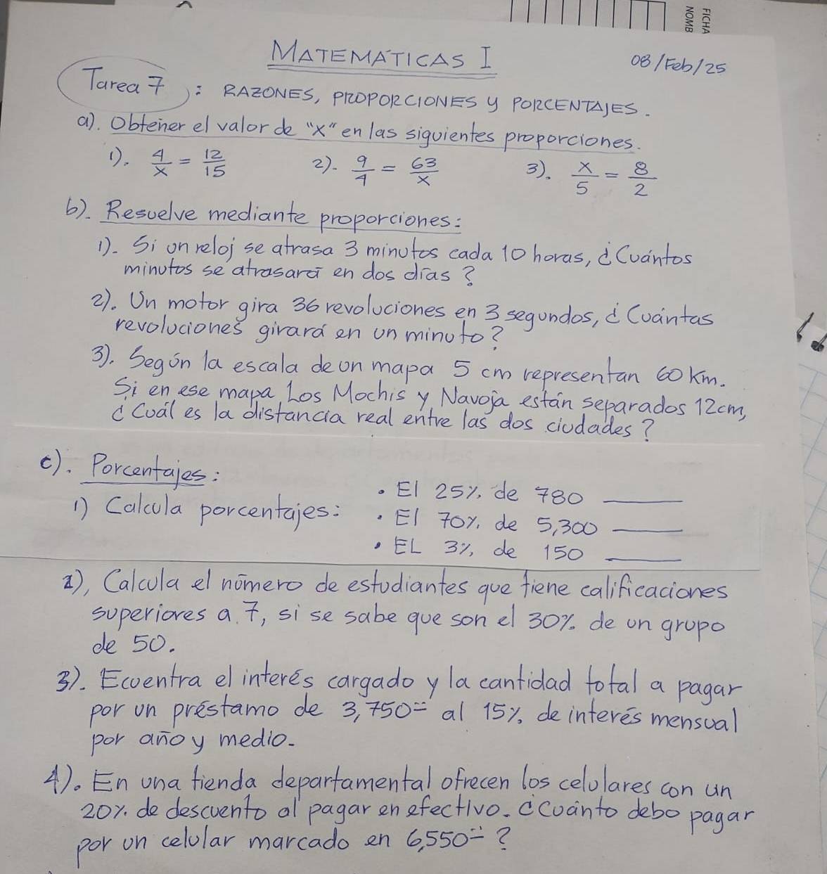 MATEMATICAS I 
081F06/25 
Tarea7) : RAZONES, PROPORCIONES Y PORCENTJES. 
a). Obfener el valor de "" en las siguientes proporciones. 
().  4/x = 12/15  3).  x/5 = 8/2 
2).  9/4 = 63/x 
6). Resuelve mediante proporciones: 
1. Si on reloise atrasa 3 minutos cada 10 horas, Cuantos 
minutos se atrasarci en dos dias? 
2). Un motor gira 36 revoluciones en 3 segundos, Cvantas 
revoluciones girard en un minuto? 
3). Segon la escala de on mapa 5 cm representan 6oKm. 
Si enese mapa, Los Mochis y Navoia estan separados 12cm, 
" Cual es la distancia real entre las dos ciudades? 
(). Porcentajes: 
EI 25y, de 780 _ 
1 Calcula porcentaies: EI 7 L □° _ 
_ 
= 1 31, de l P(1,orde,ora)
), Calcula dl nomero de estudiantes gue fiene calificaciones 
superiores a. , sise sabe gue sonel 30%. de on gropo 
de 50. 
3. Ecventra el interes cargadoy la canfidad total a pagar 
por on prestamo de 3, 750= al 15y, de interes mensual 
por anoy medio. 
4). En ona fienda deparfamental ofrecen los celolares con un
20x. de descvento al pagar en efectivo. ccoanto debo pagar 
por on celolar marcado en 6,550/ ?