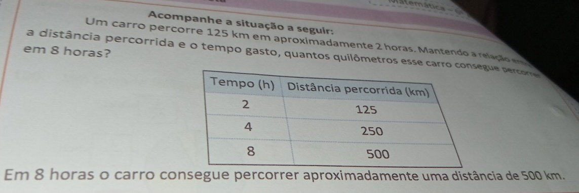 atemática 
Acompanhe a situação a seguir: 
Um carro percorre 125 km em aproximadamente 2 horas. Mantendo a relação em 
em 8 horas? a distância percorrida e o tempo gasto, quantos quilômetros esse carroegue percorre 
Em 8 horas o carro consegue percorrer aproximadamente uma distância de 500 km.