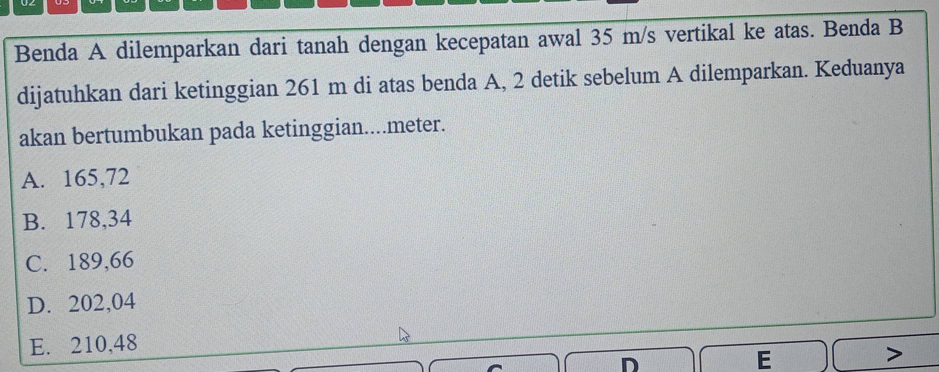 Benda A dilemparkan dari tanah dengan kecepatan awal 35 m/s vertikal ke atas. Benda B
dijatuhkan dari ketinggian 261 m di atas benda A, 2 detik sebelum A dilemparkan. Keduanya
akan bertumbukan pada ketinggian....meter.
A. 165,72
B. 178,34
C. 189,66
D. 202,04
E. 210,48
D
E