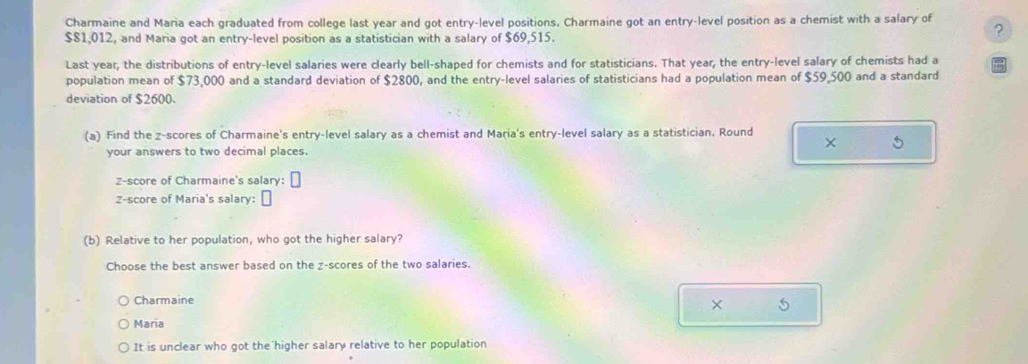Charmaine and Maria each graduated from college last year and got entry-level positions. Charmaine got an entry-level position as a chemist with a salary of
$81,012, and Maria got an entry-level position as a statistician with a salary of $69,515.
?
Last year, the distributions of entry-level salaries were clearly bell-shaped for chemists and for statisticians. That year, the entry-level salary of chemists had a
population mean of $73,000 and a standard deviation of $2800, and the entry-level salaries of statisticians had a population mean of $59,500 and a standard
deviation of $2600.
(a) Find the z-scores of Charmaine's entry-level salary as a chemist and Maria's entry-level salary as a statistician. Round
×
your answers to two decimal places.
z-score of Charmaine's salary: □ 
Z-score of Maria's salary:
(b) Relative to her population, who got the higher salary?
Choose the best answer based on the z-scores of the two salaries.
Charmaine
× S
Maria
It is unclear who got the higher salary relative to her population