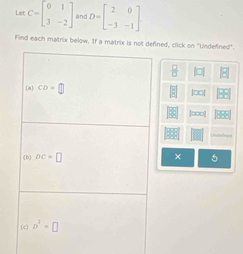 Let C=beginbmatrix 0&1 3&-2endbmatrix and D=beginbmatrix 2&0 -3&-1endbmatrix .
Find each matrix below. If a matrix is not defined, click on "Undefined".
 □ /□   [□ ] beginbmatrix □ )]
beginbmatrix 8 8endbmatrix beginbmatrix □ □  □ □ endbmatrix
beginbmatrix □ □  □ □ endbmatrix [□□□] beginbmatrix □ □ □  □ □ □ endbmatrix
beginbmatrix 980 888 888endbmatrix Undefined
X